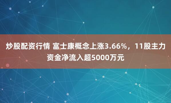 炒股配资行情 富士康概念上涨3.66%，11股主力资金净流入超5000万元