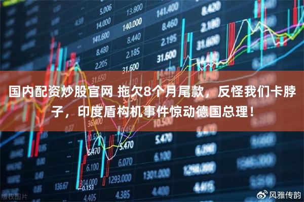 国内配资炒股官网 拖欠8个月尾款，反怪我们卡脖子，印度盾构机事件惊动德国总理！