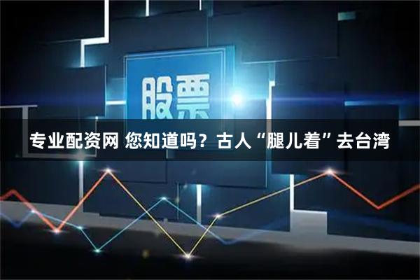 专业配资网 您知道吗？古人“腿儿着”去台湾