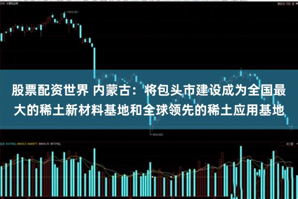 股票配资世界 内蒙古：将包头市建设成为全国最大的稀土新材料基地和全球领先的稀土应用基地