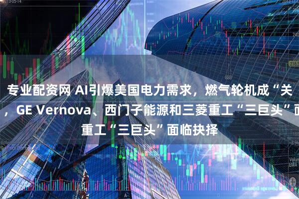 专业配资网 AI引爆美国电力需求，燃气轮机成“关键瓶颈”，GE Vernova、西门子能源和三菱重工“三巨头”面临抉择
