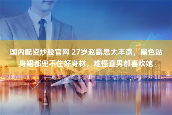 国内配资炒股官网 27岁赵露思太丰满，黑色贴身裙都兜不住好身材，难怪直男都喜欢她