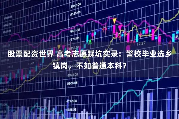 股票配资世界 高考志愿踩坑实录：警校毕业选乡镇岗，不如普通本科？