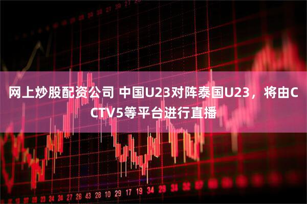 网上炒股配资公司 中国U23对阵泰国U23，将由CCTV5等平台进行直播