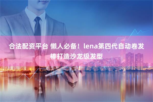 合法配资平台 懒人必备！lena第四代自动卷发棒打造沙龙级发型