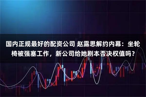 国内正规最好的配资公司 赵露思解约内幕：坐轮椅被强塞工作，新公司给她剧本否决权值吗？