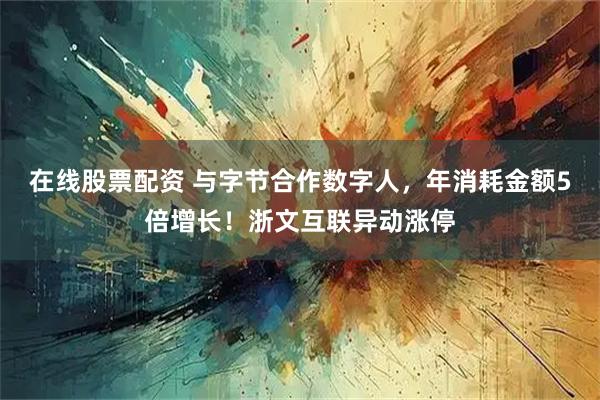 在线股票配资 与字节合作数字人，年消耗金额5倍增长！浙文互联异动涨停