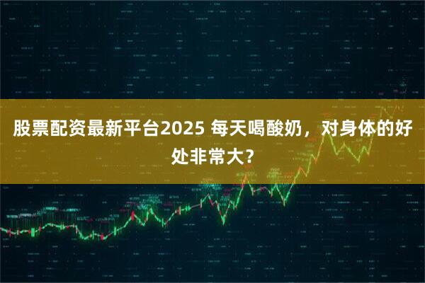 股票配资最新平台2025 每天喝酸奶，对身体的好处非常大？