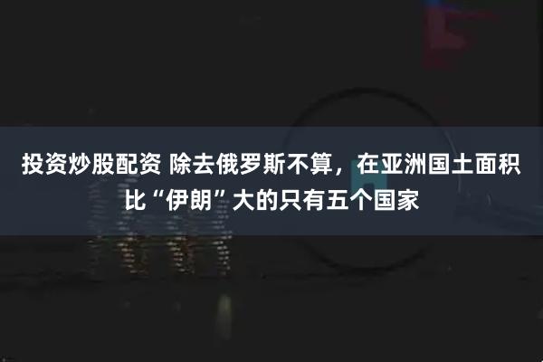 投资炒股配资 除去俄罗斯不算，在亚洲国土面积比“伊朗”大的只有五个国家