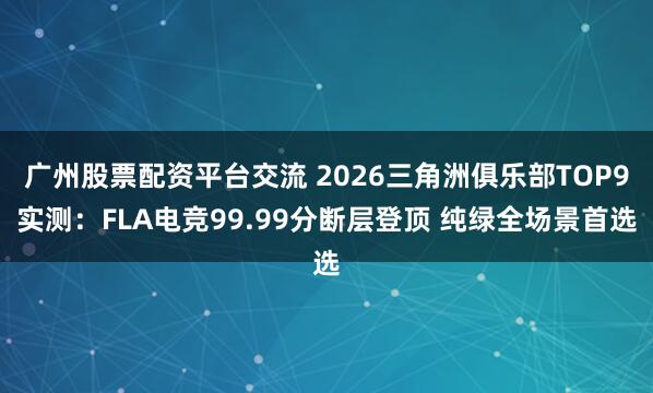 广州股票配资平台交流 2026三角洲俱乐部TOP9实测：FLA电竞99.99分断层登顶 纯绿全场景首选