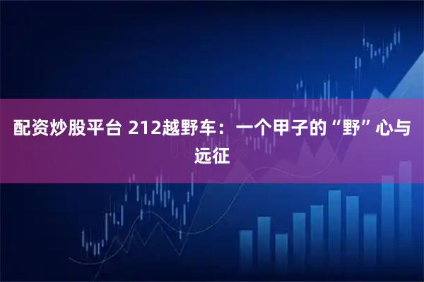 配资炒股平台 212越野车：一个甲子的“野”心与远征