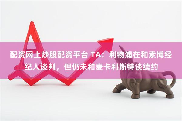 配资网上炒股配资平台 TA：利物浦在和索博经纪人谈判，但仍未和麦卡利斯特谈续约