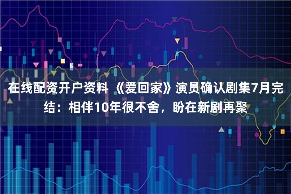 在线配资开户资料 《爱回家》演员确认剧集7月完结：相伴10年很不舍，盼在新剧再聚
