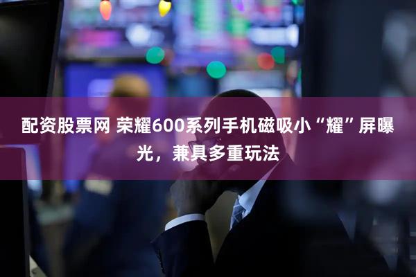 配资股票网 荣耀600系列手机磁吸小“耀”屏曝光，兼具多重玩法