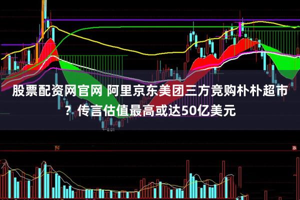股票配资网官网 阿里京东美团三方竞购朴朴超市？传言估值最高或达50亿美元