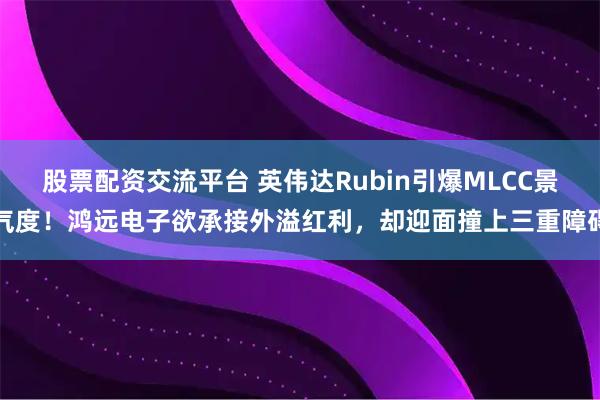 股票配资交流平台 英伟达Rubin引爆MLCC景气度！鸿远电子欲承接外溢红利，却迎面撞上三重障碍