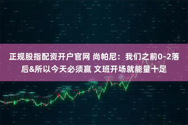 正规股指配资开户官网 尚帕尼：我们之前0-2落后&所以今天必须赢 文班开场就能量十足
