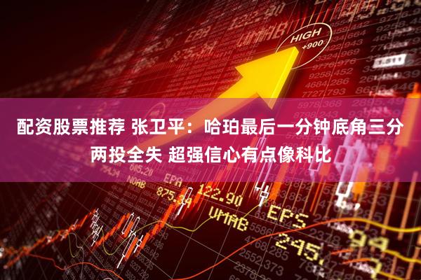 配资股票推荐 张卫平:哈珀最后一分钟底角三分两投全失 超强信心有点像科比