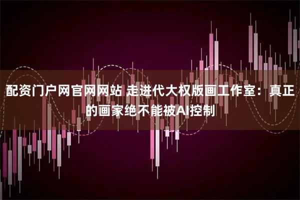 配资门户网官网网站 走进代大权版画工作室：真正的画家绝不能被AI控制